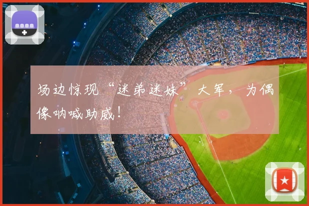 场边惊现“迷弟迷妹”大军，为偶像呐喊助威！