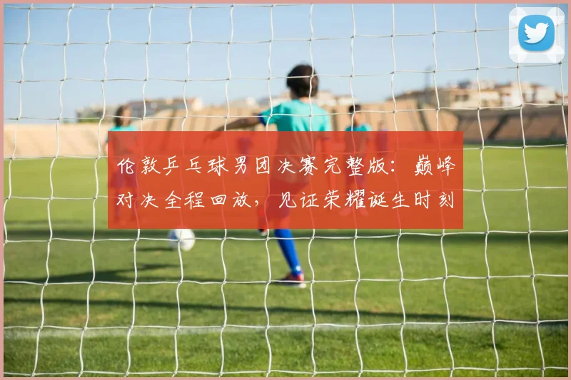 伦敦乒乓球男团决赛完整版:巅峰对决全程回放,见证荣耀诞生时刻