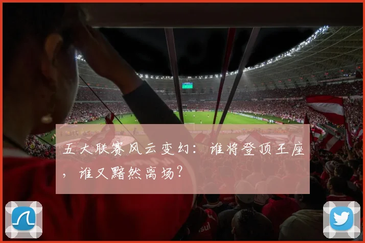 五大联赛风云变幻：谁将登顶王座，谁又黯然离场？