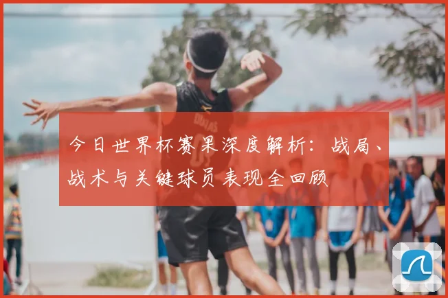 今日世界杯赛果深度解析：战局、战术与关键球员表现全回顾