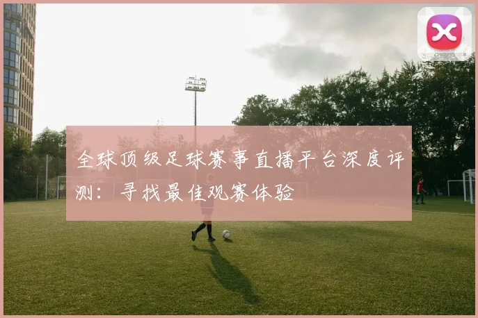 全球顶级足球赛事直播平台深度评测:寻找最佳观赛体验