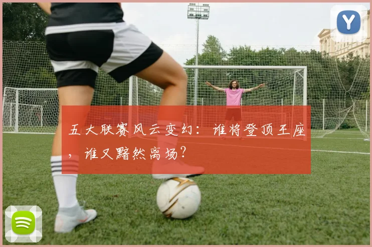 五大联赛风云变幻:谁将登顶王座,谁又黯然离场?