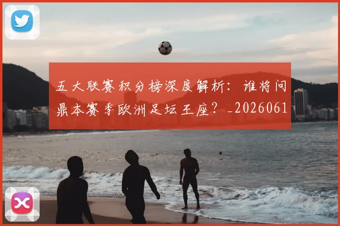 五大联赛积分榜深度解析:谁将问鼎本赛季欧洲足坛王座?_20260611141758