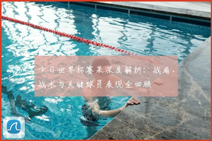 今日世界杯赛果深度解析:战局、战术与关键球员表现全回顾
