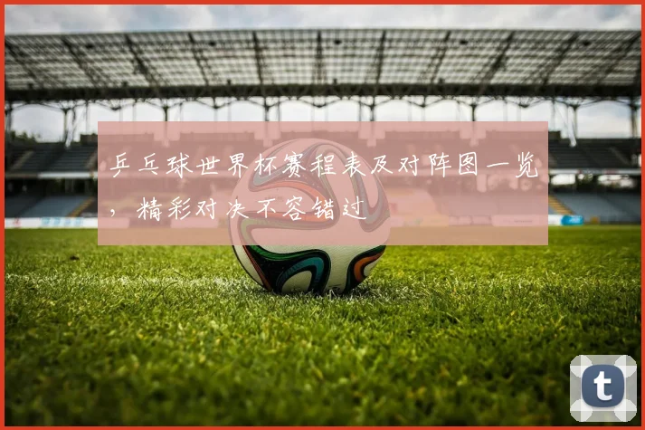 乒乓球世界杯赛程表及对阵图一览，精彩对决不容错过