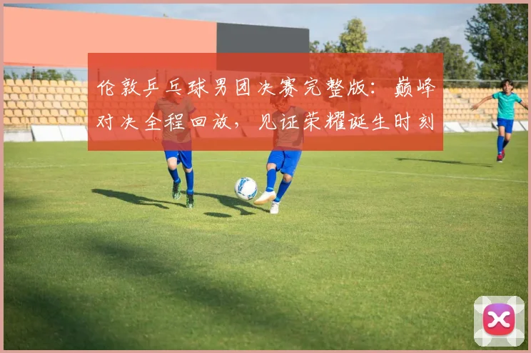 伦敦乒乓球男团决赛完整版：巅峰对决全程回放，见证荣耀诞生时刻