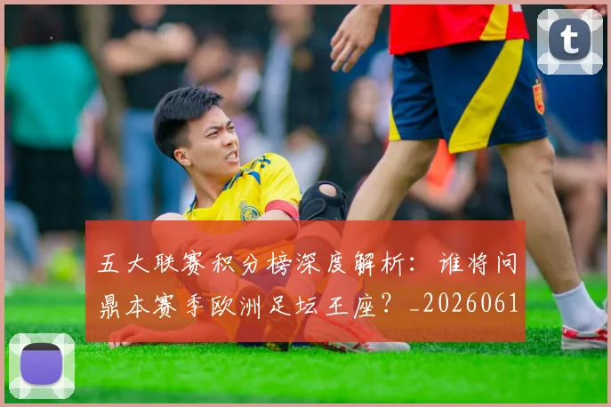五大联赛积分榜深度解析：谁将问鼎本赛季欧洲足坛王座？_20260611141758