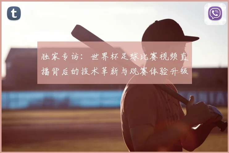 独家专访：世界杯足球比赛视频直播背后的技术革新与观赛体验升级