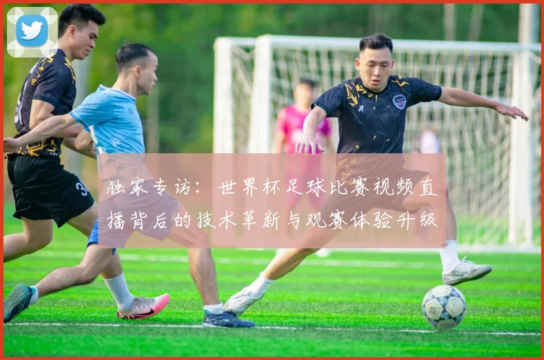 独家专访：世界杯足球比赛视频直播背后的技术革新与观赛体验升级