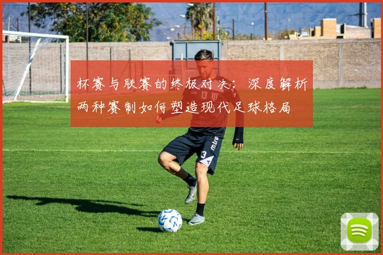 杯赛与联赛的终极对决：深度解析两种赛制如何塑造现代足球格局